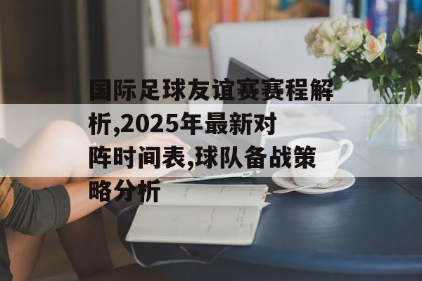 国际足球友谊赛赛程解析,2025年最新对阵时间表,球队备战策略分析-第1张图片-
