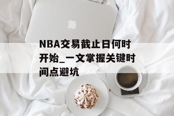 NBA交易截止日何时开始_一文掌握关键时间点避坑-第1张图片- NBA交易截止日何时开始_一文掌握关键时间点避坑-第1张图片-