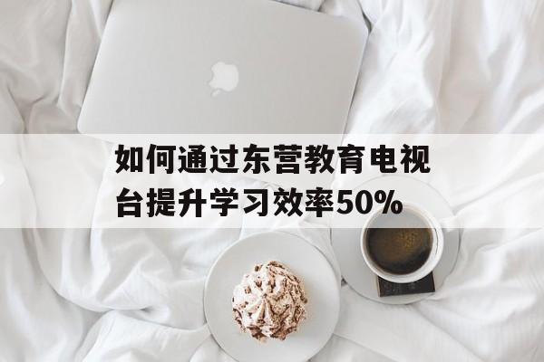 如何通过东营教育电视台提升学习效率50%-第1张图片-