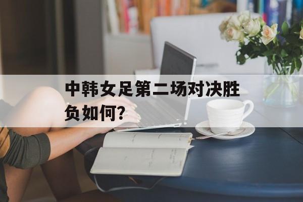 中韩女足第二场对决胜负如何？-第1张图片-