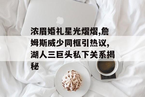 浓眉婚礼星光熠熠,詹姆斯威少同框引热议,湖人三巨头私下关系揭秘-第1张图片-