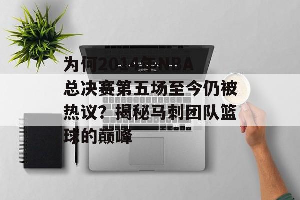 为何2014年NBA总决赛第五场至今仍被热议？揭秘马刺团队篮球的巅峰-第1张图片-