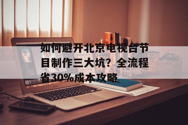 如何避开北京电视台节目制作三大坑？全流程省30%成本攻略-第1张图片-
